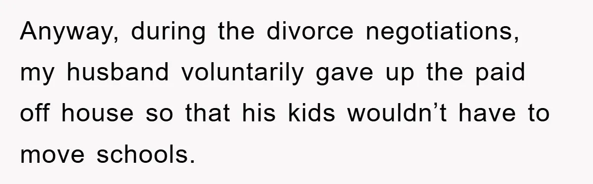 Anyway, during the divorce negotiations, my husband voluntarily gave up the paid off house so that his kids wouldn’t have to move schools.
