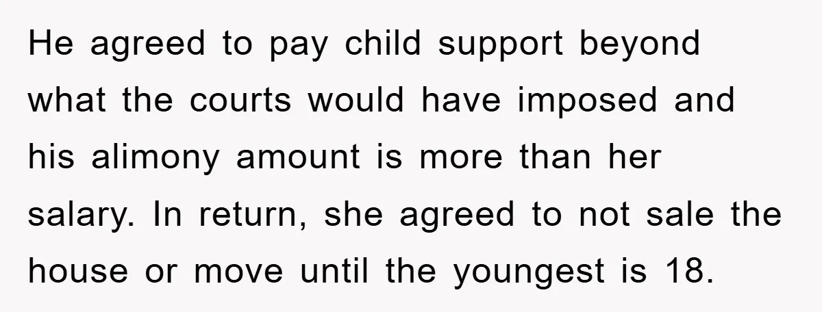 He agreed to pay child support beyond what the courts would have imposed and his alimony amount is more than her salary. In return, she agreed to not sale the...