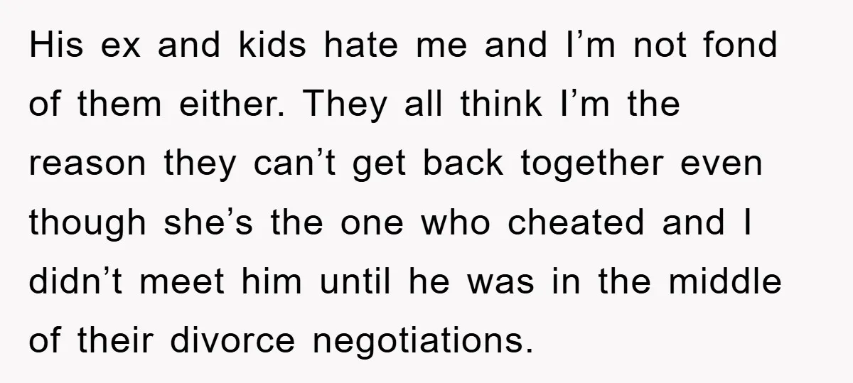 His ex and kids hate me and I’m not fond of them either. They all think I’m the reason they can’t get back together even though she’s the one who...