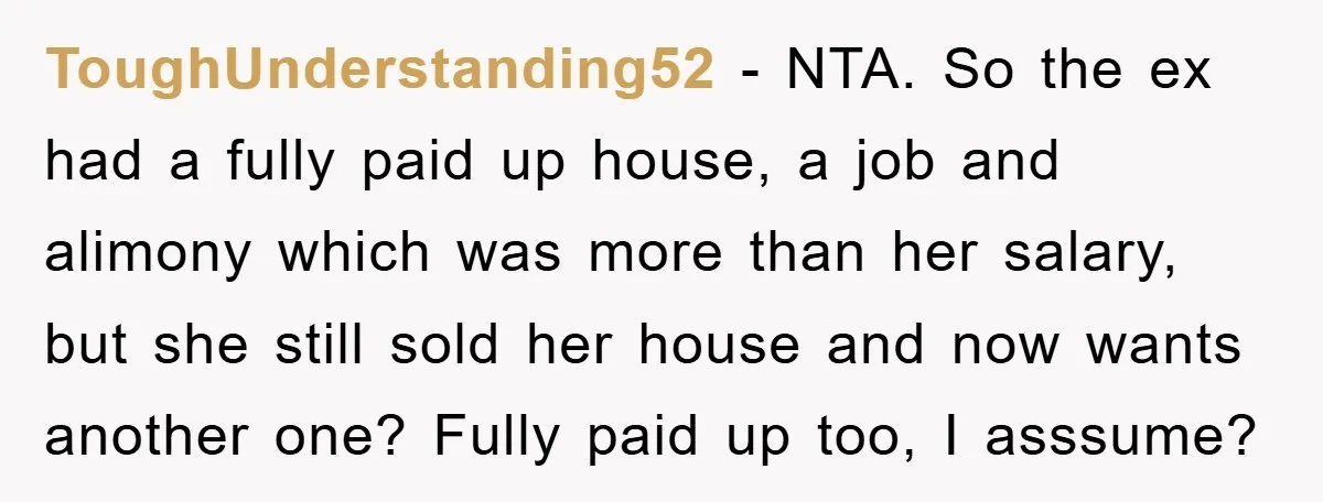 ToughUnderstanding52 − NTA. So the ex had a fully paid up house, a job and alimony which was more than her salary, but she still sold her house and now...