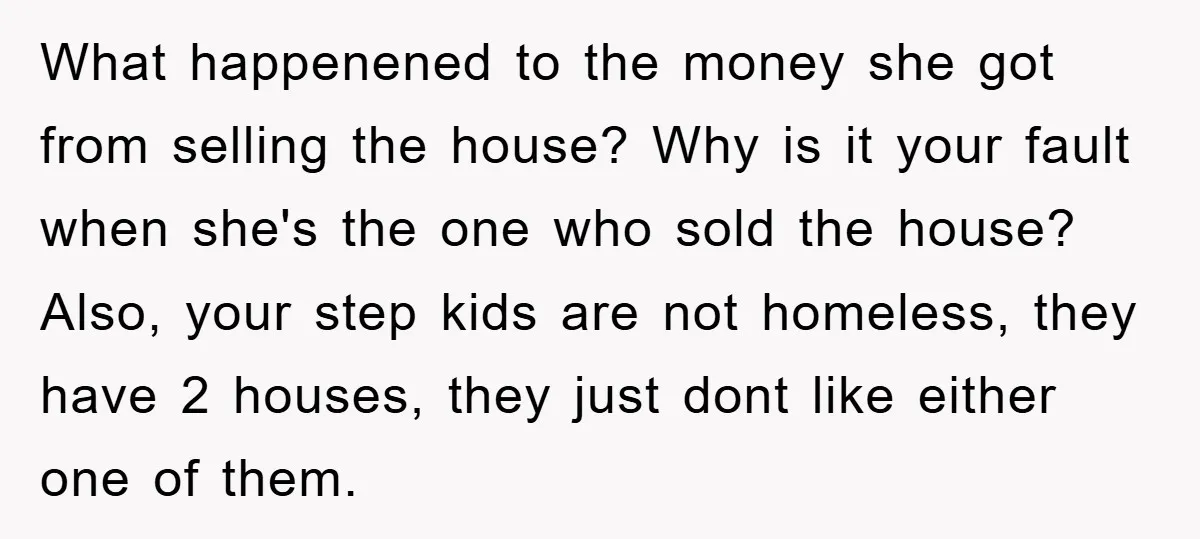 What happenened to the money she got from selling the house? Why is it your fault when she's the one who sold the house? Also, your step kids are not...