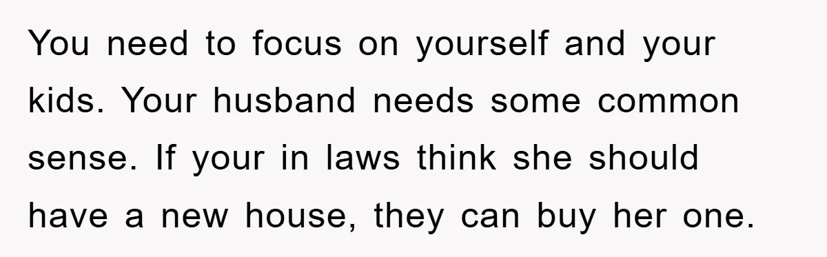 You need to focus on yourself and your kids. Your husband needs some common sense. If your in laws think she should have a new house, they can buy her...