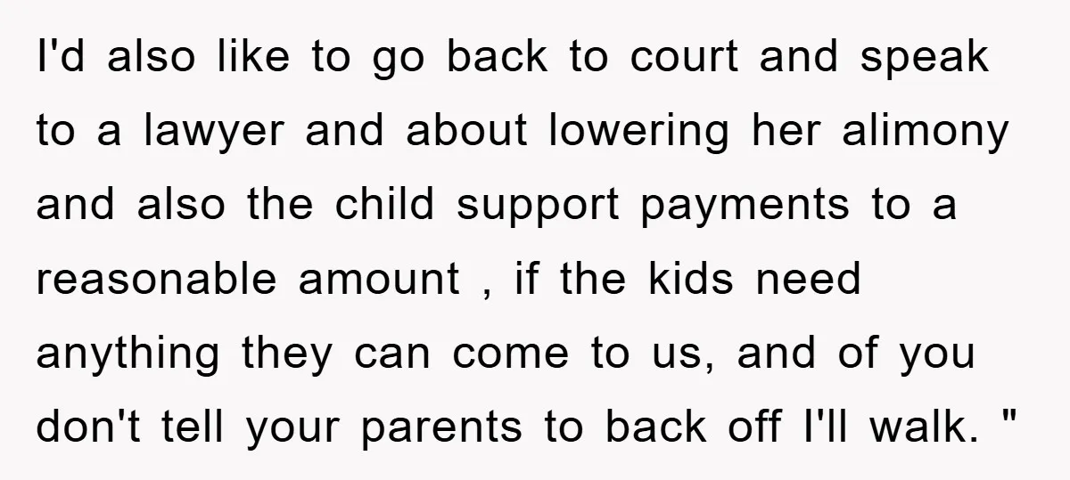I'd also like to go back to court and speak to a lawyer and about lowering her alimony and also the child support payments to a reasonable amount , if...
