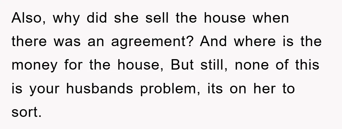 Also, why did she sell the house when there was an agreement? And where is the money for the house, But still, none of this is your husbands problem, its...