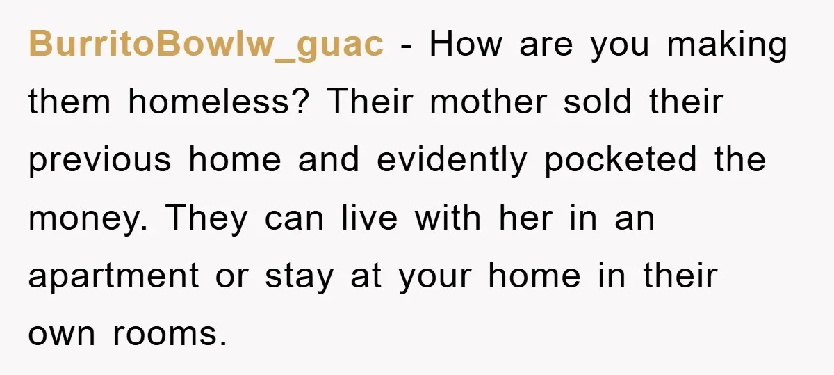 BurritoBowlw_guac − How are you making them homeless? Their mother sold their previous home and evidently pocketed the money. They can live with her in an apartment or stay at...
