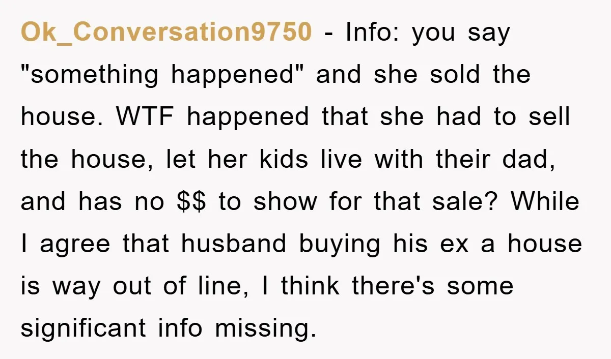 Ok_Conversation9750 − Info: you say "something happened" and she sold the house. WTF happened that she had to sell the house, let her kids live with their dad, and has...