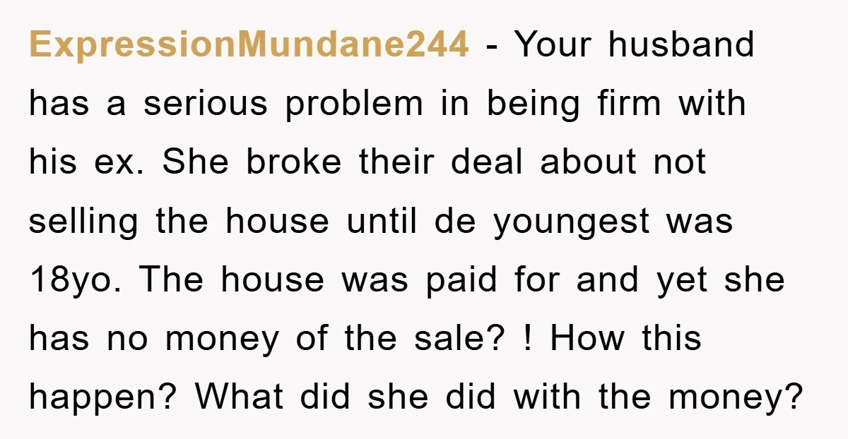 ExpressionMundane244 − Your husband has a serious problem in being firm with his ex. She broke their deal about not selling the house until de youngest was 18yo. The house...
