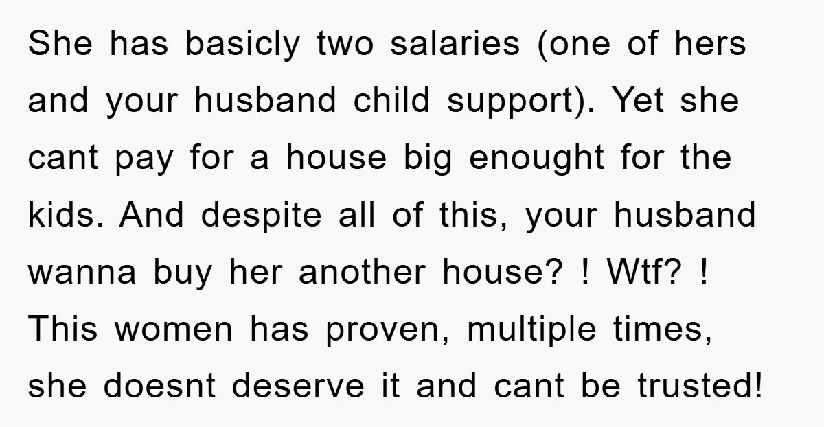 She has basicly two salaries (one of hers and your husband child support). Yet she cant pay for a house big enought for the kids. And despite all of this,...