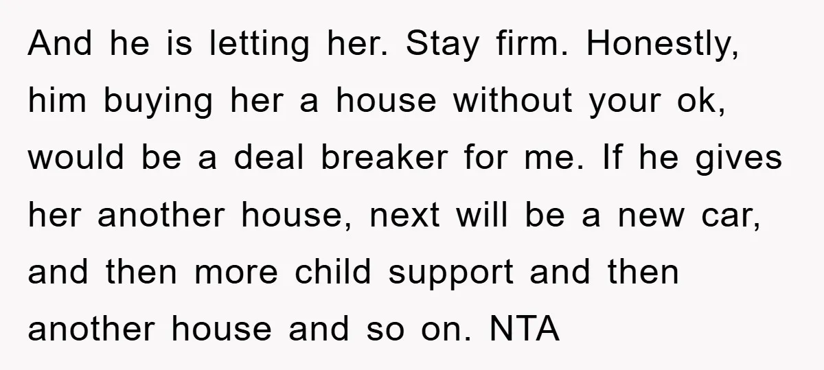 And he is letting her. Stay firm. Honestly, him buying her a house without your ok, would be a deal breaker for me. If he gives her another house, next...