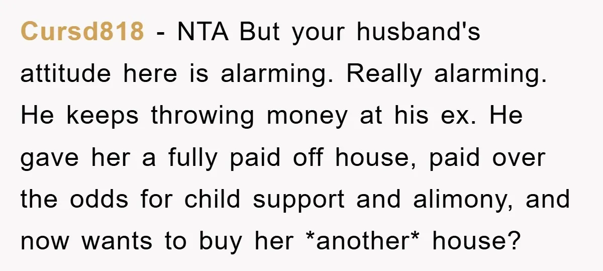 Cursd818 − NTA But your husband's attitude here is alarming. Really alarming. He keeps throwing money at his ex. He gave her a fully paid off house, paid over the...