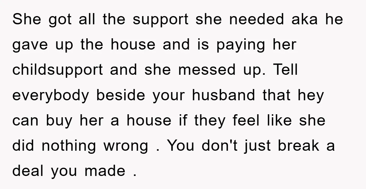 She got all the support she needed aka he gave up the house and is paying her childsupport and she messed up. Tell everybody beside your husband that hey can...