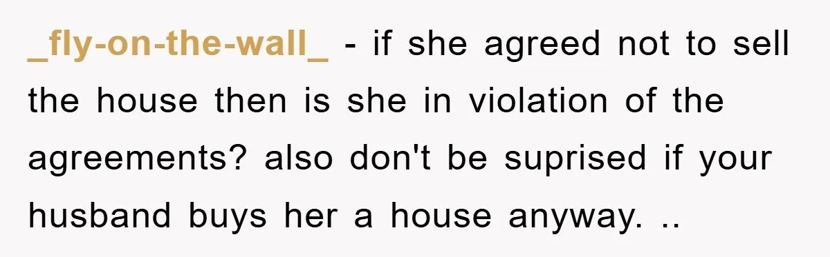 _fly-on-the-wall_ − if she agreed not to sell the house then is she in violation of the agreements? also don't be suprised if your husband buys her a house anyway....