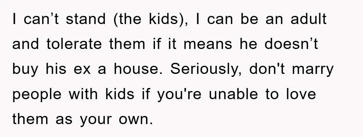 I can’t stand (the kids), I can be an adult and tolerate them if it means he doesn’t buy his ex a house. Seriously, don't marry people with kids if...