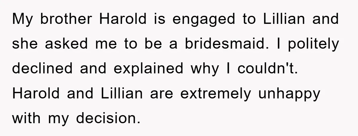 My brother Harold is engaged to Lillian and she asked me to be a bridesmaid. I politely declined and explained why I couldn't. Harold and Lillian are extremely unhappy with...