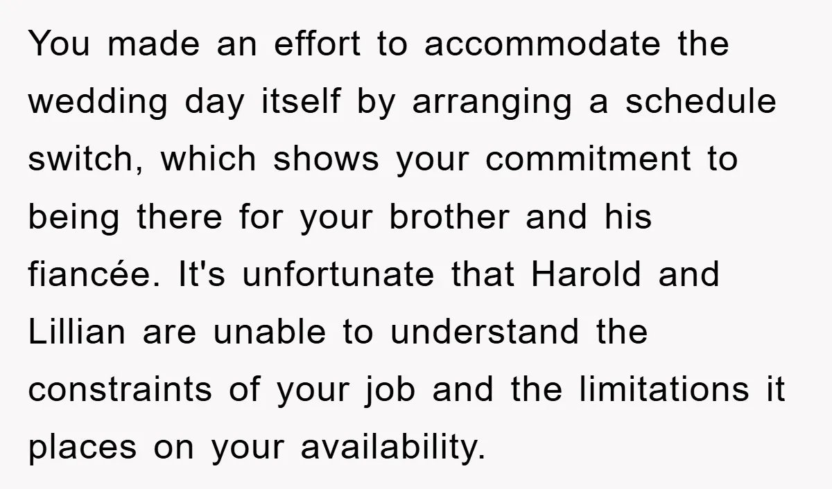 You made an effort to accommodate the wedding day itself by arranging a schedule switch, which shows your commitment to being there for your brother and his fiancée. It's unfortunate...
