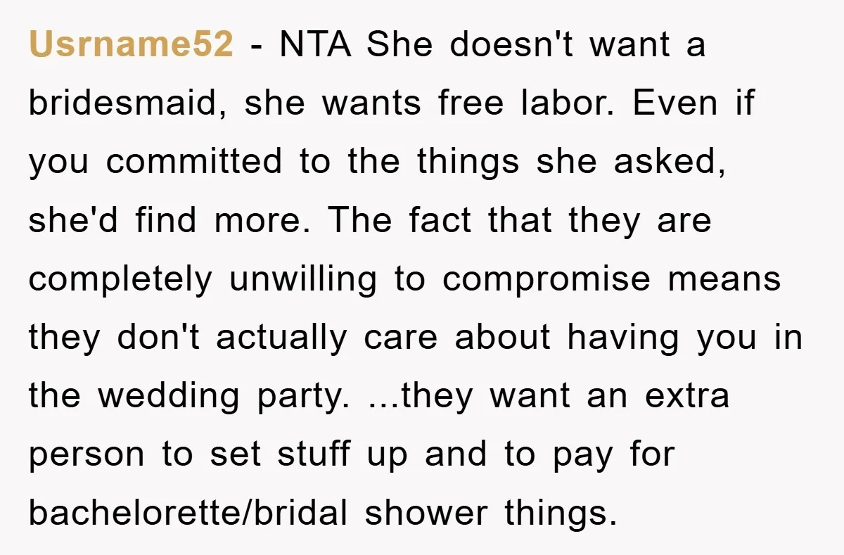 Usrname52 − NTA She doesn't want a bridesmaid, she wants free labor. Even if you committed to the things she asked, she'd find more. The fact that they are completely...