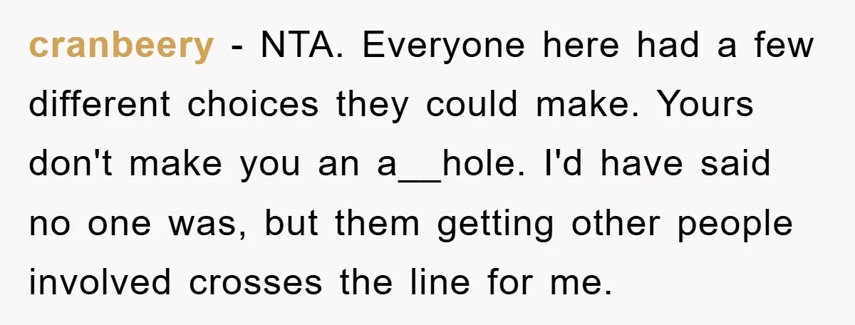 cranbeery − NTA. Everyone here had a few different choices they could make. Yours don't make you an a__hole. I'd have said no one was, but them getting other people...