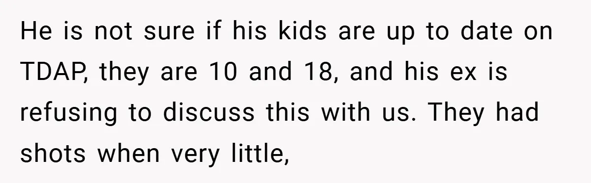 He is not sure if his kids are up to date on TDAP, they are 10 and 18, and his ex is refusing to discuss this with us. They had...