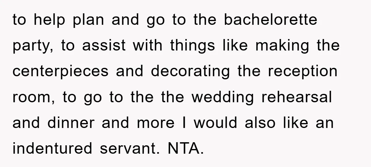to help plan and go to the bachelorette party, to assist with things like making the centerpieces and decorating the reception room, to go to the the wedding rehearsal and...