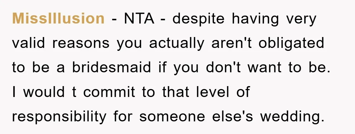 MissIllusion − NTA - despite having very valid reasons you actually aren't obligated to be a bridesmaid if you don't want to be. I would t commit to that level...