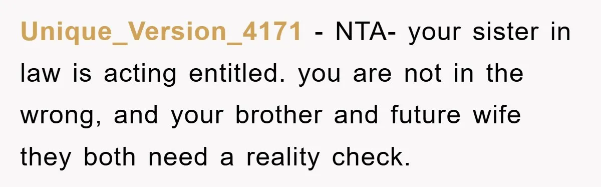 Unique_Version_4171 − NTA- your sister in law is acting entitled. you are not in the wrong, and your brother and future wife they both need a reality check.