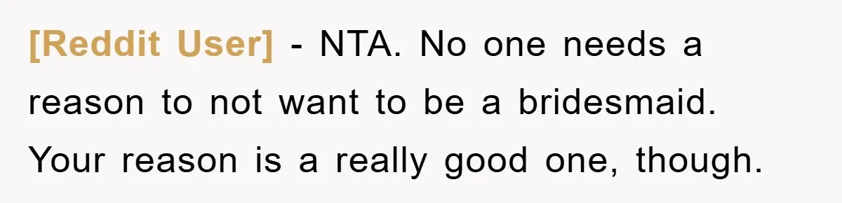 [Reddit User] − NTA. No one needs a reason to not want to be a bridesmaid. Your reason is a really good one, though.