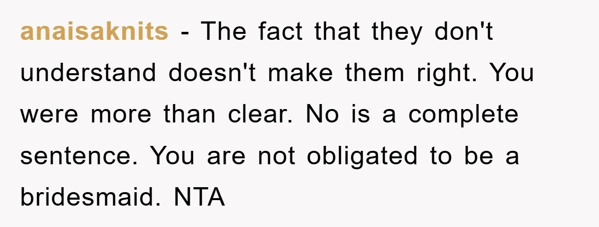 anaisaknits − The fact that they don't understand doesn't make them right. You were more than clear. No is a complete sentence. You are not obligated to be a bridesmaid....