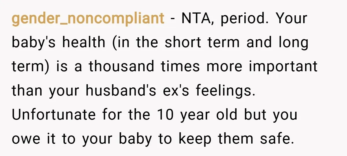 gender_noncompliant − NTA, period. Your baby's health (in the short term and long term) is a thousand times more important than your husband's ex's feelings. Unfortunate for the 10 year...