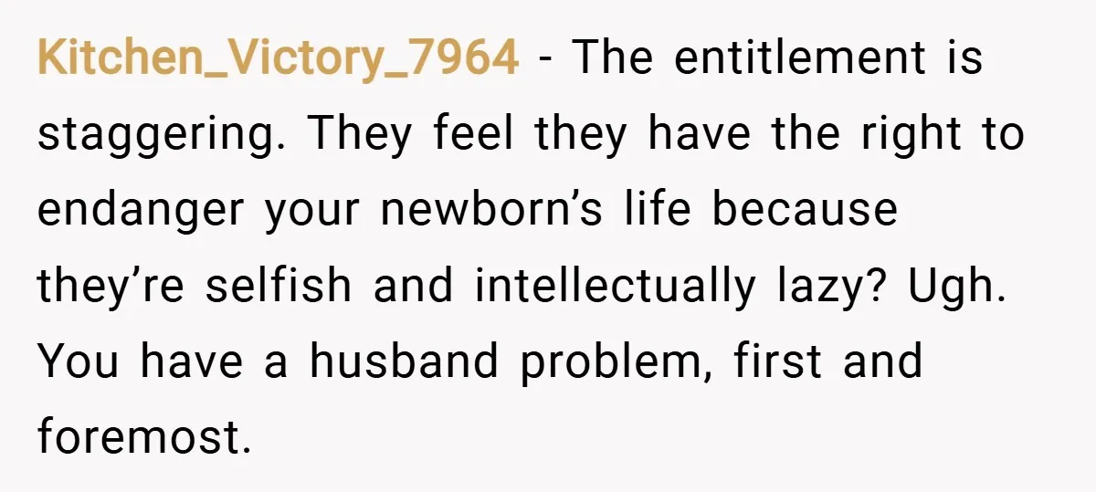 Kitchen_Victory_7964 − The entitlement is staggering. They feel they have the right to endanger your newborn’s life because they’re selfish and intellectually lazy? Ugh. You have a husband problem, first...