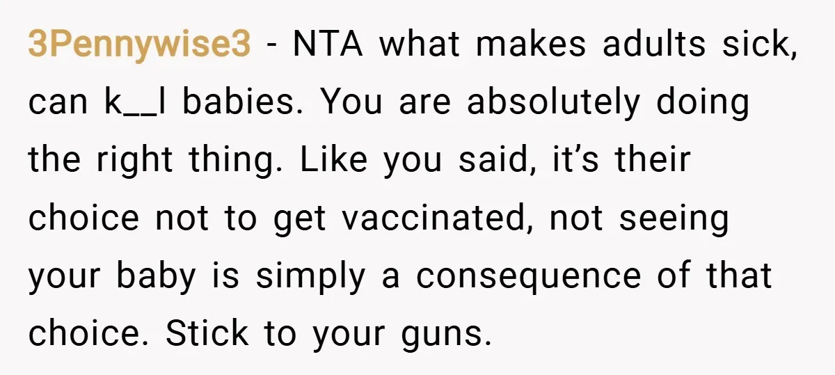 3Pennywise3 − NTA what makes adults sick, can k__l babies. You are absolutely doing the right thing. Like you said, it’s their choice not to get vaccinated, not seeing your...