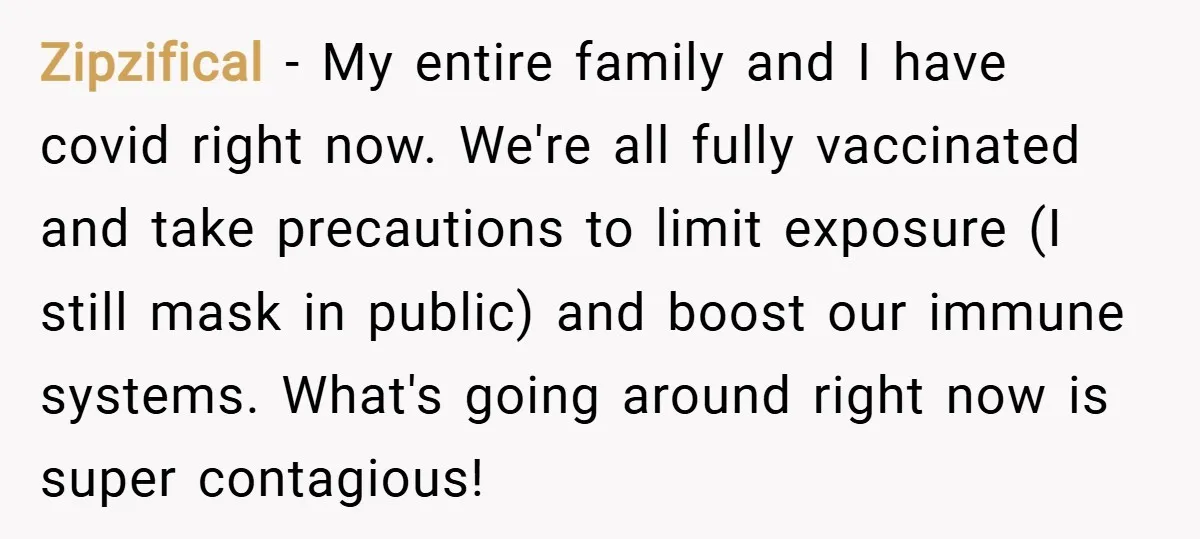 Zipzifical − My entire family and I have covid right now. We're all fully vaccinated and take precautions to limit exposure (I still mask in public) and boost our immune...