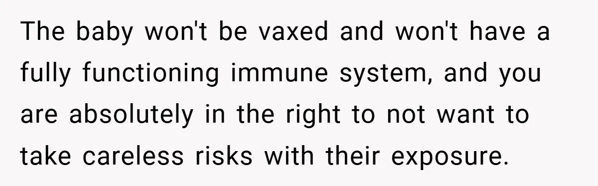 The baby won't be vaxed and won't have a fully functioning immune system, and you are absolutely in the right to not want to take careless risks with their exposure.
