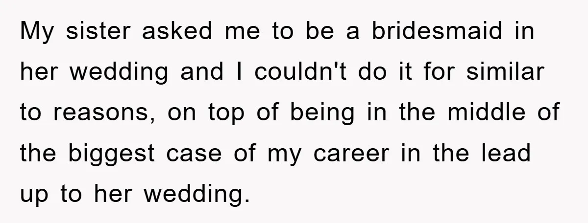 My sister asked me to be a bridesmaid in her wedding and I couldn't do it for similar to reasons, on top of being in the middle of the biggest...