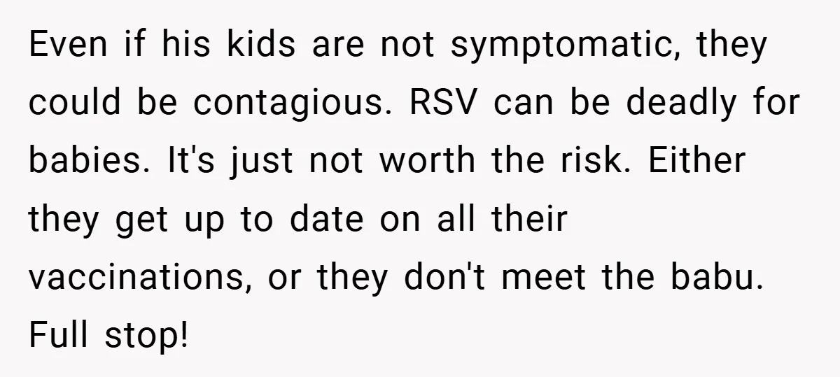 Even if his kids are not symptomatic, they could be contagious. RSV can be deadly for babies. It's just not worth the risk. Either they get up to date on...