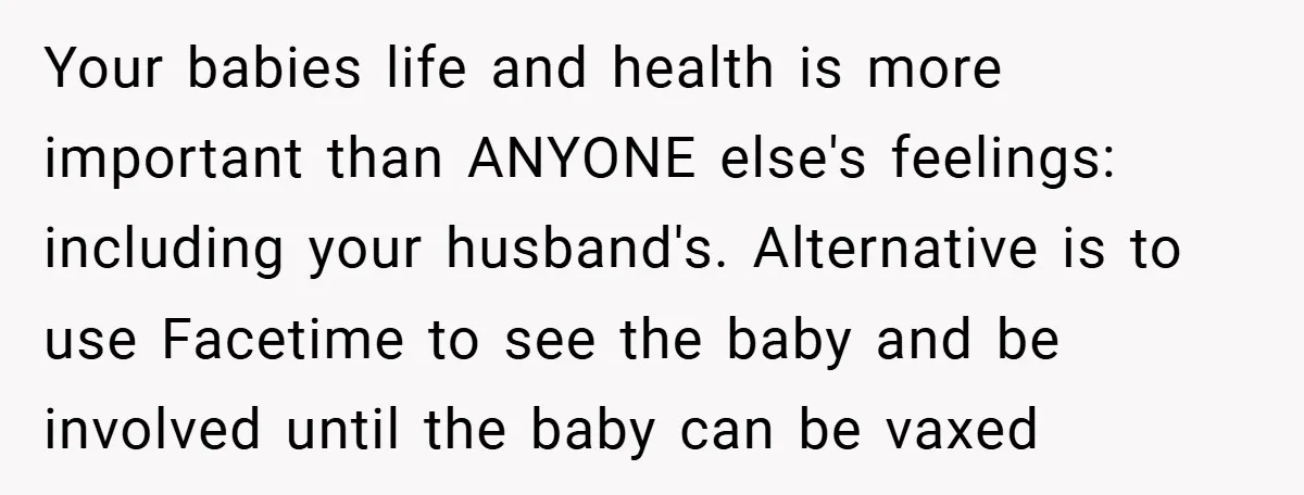Your babies life and health is more important than ANYONE else's feelings: including your husband's. Alternative is to use Facetime to see the baby and be involved until the baby...