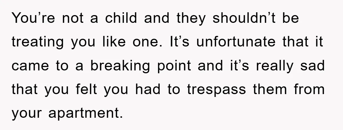 You’re not a child and they shouldn’t be treating you like one. It’s unfortunate that it came to a breaking point and it’s really sad that you felt you had...