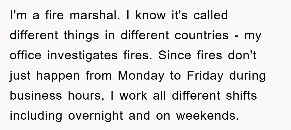 I'm a fire marshal. I know it's called different things in different countries - my office investigates fires. Since fires don't just happen from Monday to Friday during business hours,...
