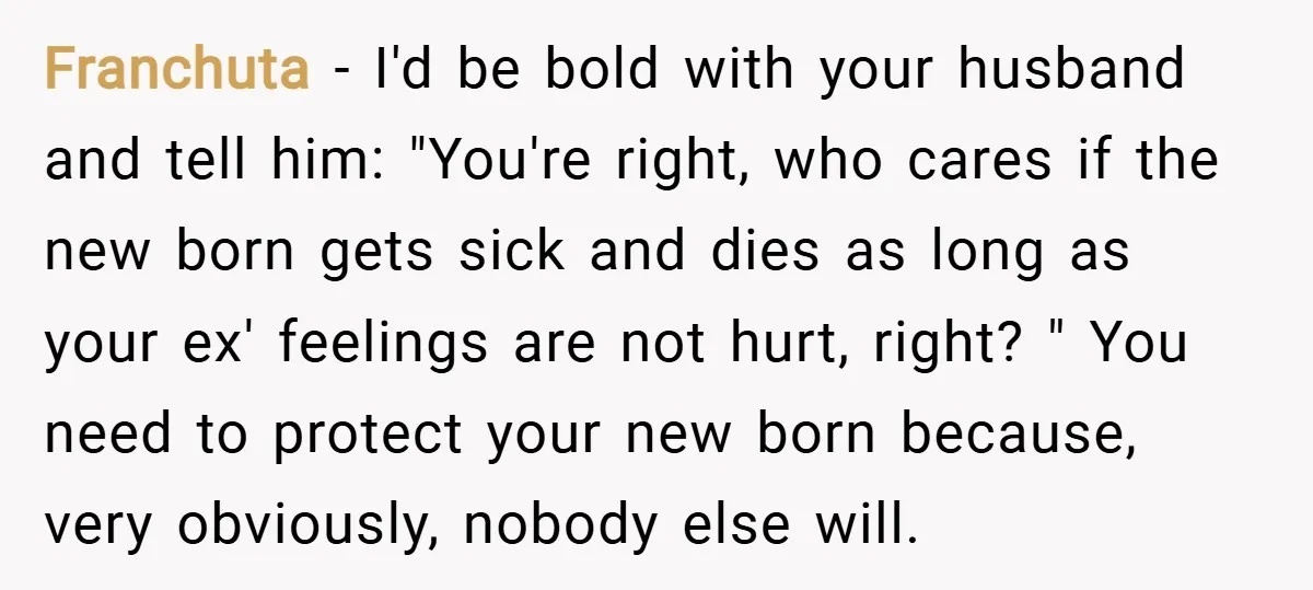 Franchuta − I'd be bold with your husband and tell him: "You're right, who cares if the new born gets sick and dies as long as your ex' feelings are...