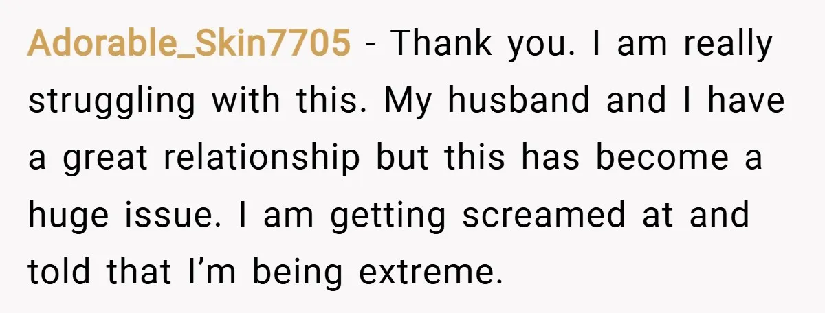 Adorable_Skin7705 − Thank you. I am really struggling with this. My husband and I have a great relationship but this has become a huge issue. I am getting screamed at...