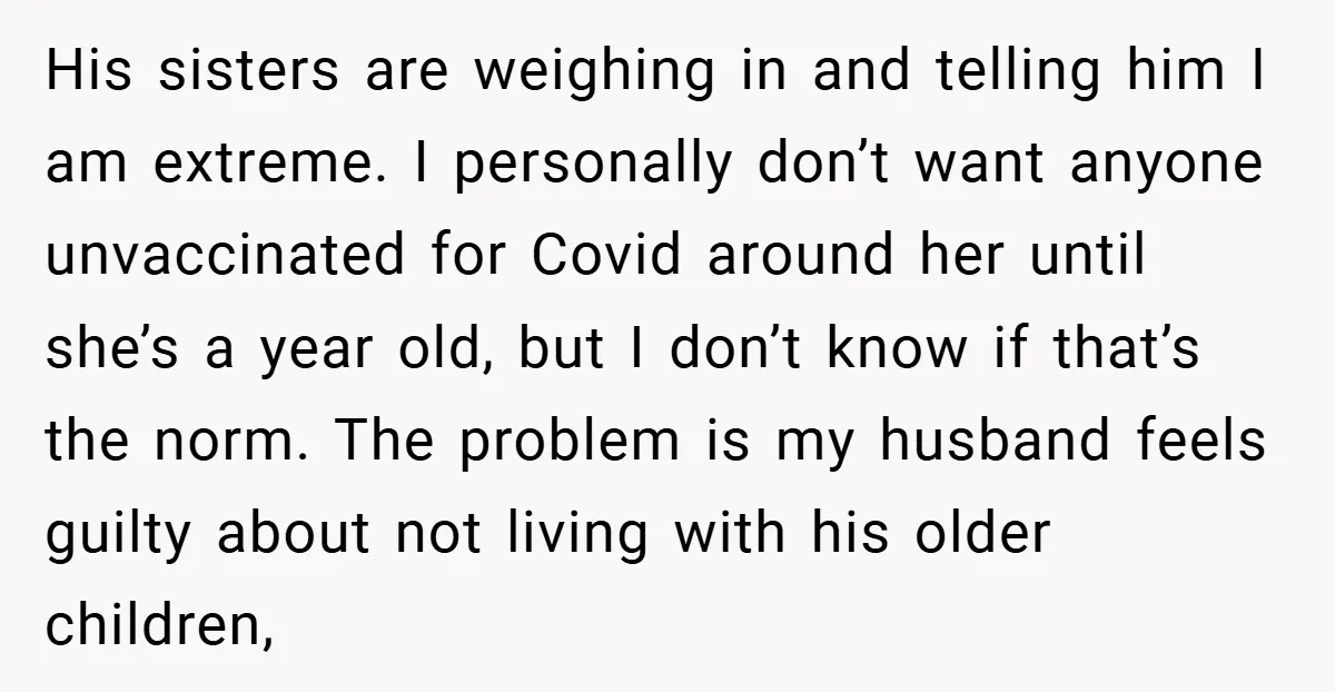 His sisters are weighing in and telling him I am extreme. I personally don’t want anyone unvaccinated for Covid around her until she’s a year old, but I don’t know...