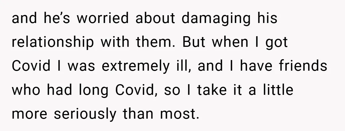 and he’s worried about damaging his relationship with them. But when I got Covid I was extremely ill, and I have friends who had long Covid, so I take it...