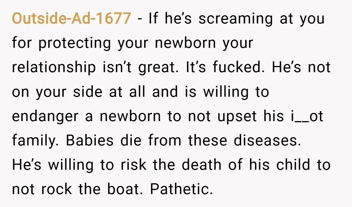 Outside-Ad-1677 − If he’s screaming at you for protecting your newborn your relationship isn’t great. It’s fucked. He’s not on your side at all and is willing to endanger a...