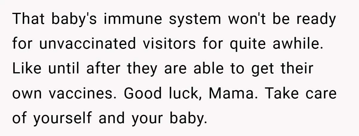 That baby's immune system won't be ready for unvaccinated visitors for quite awhile. Like until after they are able to get their own vaccines. Good luck, Mama. Take care of...