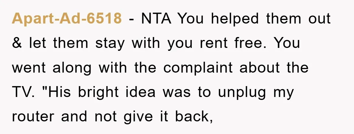 Apart-Ad-6518 − NTA You helped them out & let them stay with you rent free. You went along with the complaint about the TV. "His bright idea was to unplug...