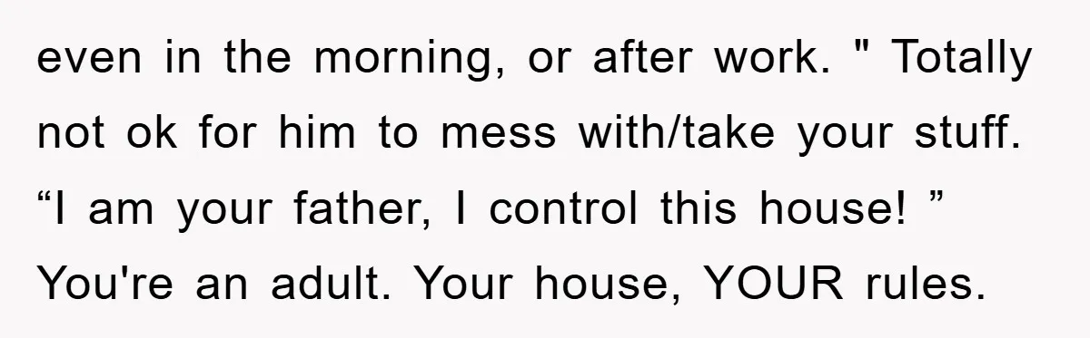 even in the morning, or after work. " Totally not ok for him to mess with/take your stuff. “I am your father, I control this house! ” You're an adult....