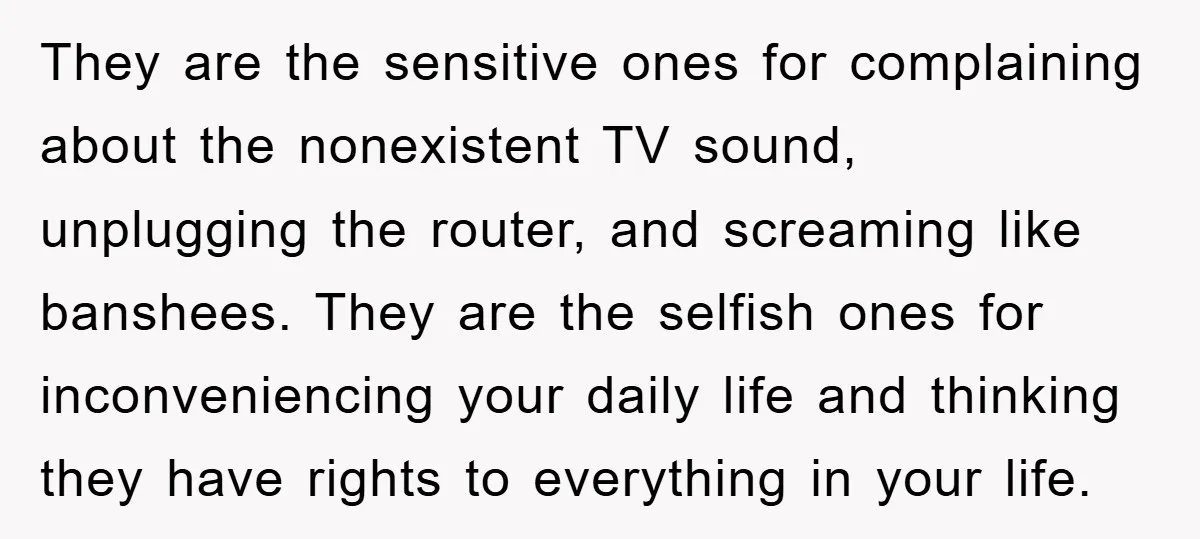 They are the sensitive ones for complaining about the nonexistent TV sound, unplugging the router, and screaming like banshees. They are the selfish ones for inconveniencing your daily life and...