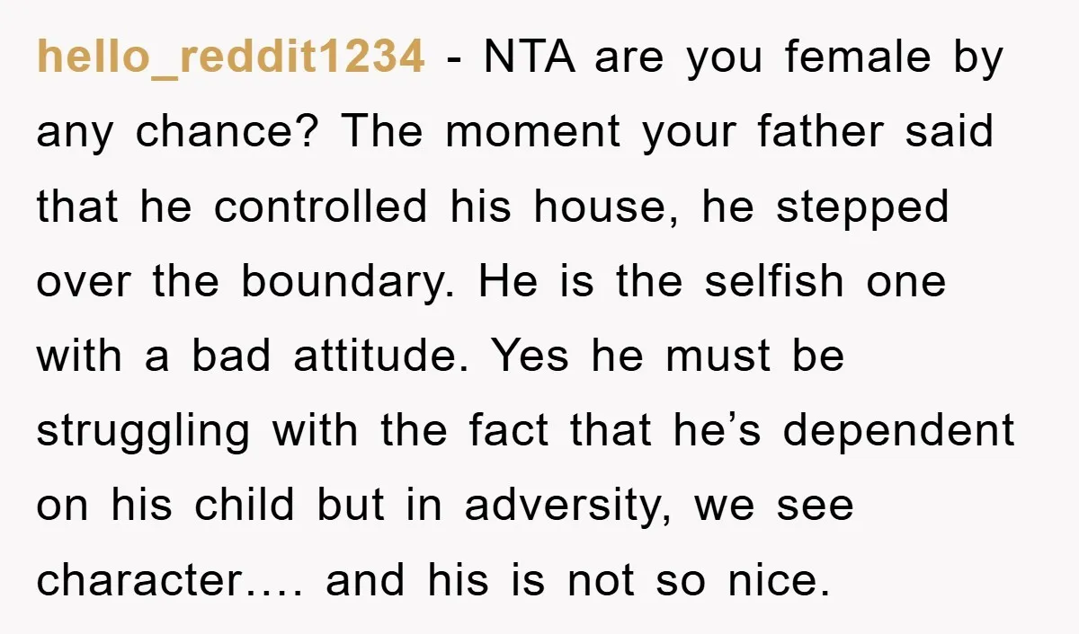 hello_reddit1234 − NTA are you female by any chance? The moment your father said that he controlled his house, he stepped over the boundary. He is the selfish one with...