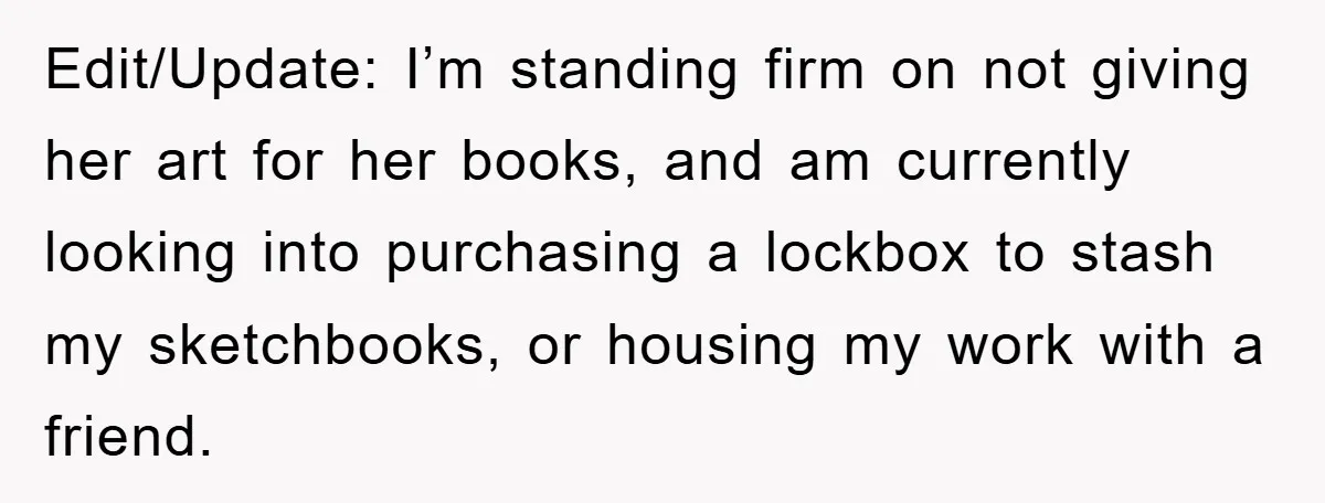 Edit/Update: I’m standing firm on not giving her art for her books, and am currently looking into purchasing a lockbox to stash my sketchbooks, or housing my work with a...