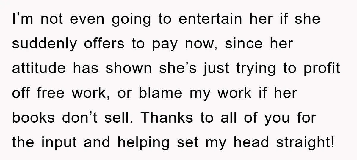 I’m not even going to entertain her if she suddenly offers to pay now, since her attitude has shown she’s just trying to profit off free work, or blame my...