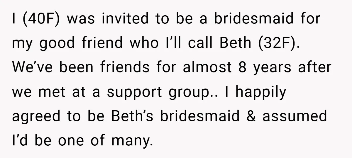 I (40F) was invited to be a bridesmaid for my good friend who I’ll call Beth (32F). We’ve been friends for almost 8 years after we met at a support...